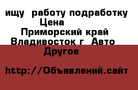 ищу (работу-подработку) › Цена ­ 25 000 - Приморский край, Владивосток г. Авто » Другое   